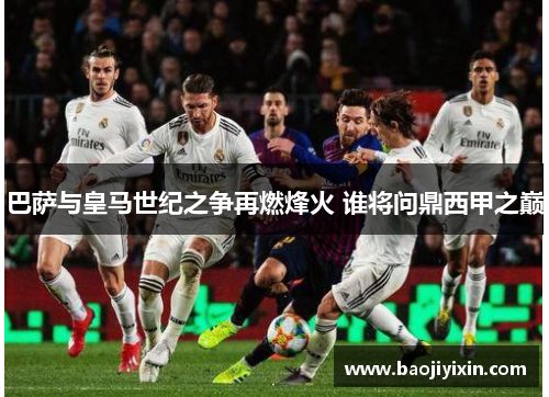 巴萨与皇马世纪之争再燃烽火 谁将问鼎西甲之巅