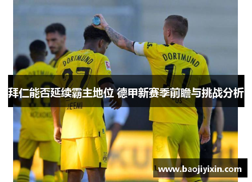 拜仁能否延续霸主地位 德甲新赛季前瞻与挑战分析